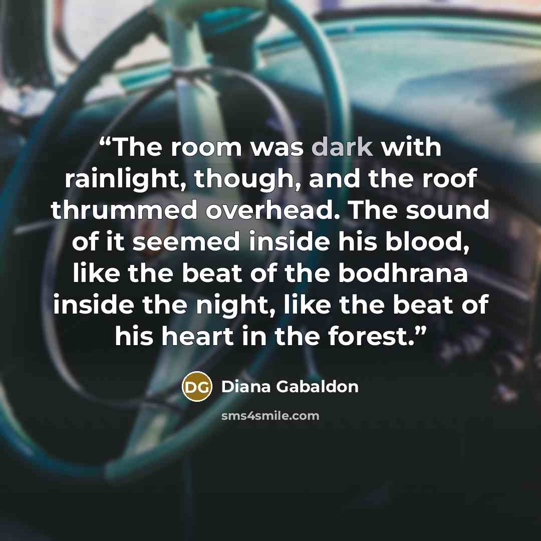 “The room was dark with rainlight, though, and the roof thrummed overhead. The sound of it seemed inside his blood, like the beat of the bodhrana inside the night, like the beat of his heart in the forest.” quote by Diana Gabaldon