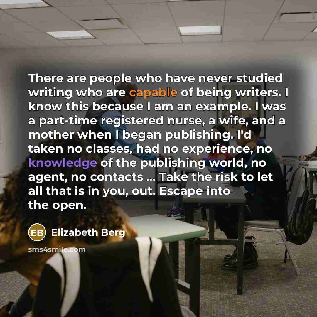 “There are people who have never studied writing who are capable of being writers. I know this because I am an example. I was a part-time registered nurse, a wife, and a mother when I began publishing. I'd taken no classes, had no experience, no knowledge of the publishing world, no agent, no…” quote by Elizabeth Berg