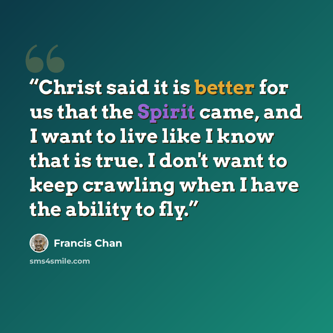 “Christ said it is better for us that the Spirit came, and I want to live like I know that is true. I don't want to keep crawling when I have the ability to fly.” quote by Francis Chan