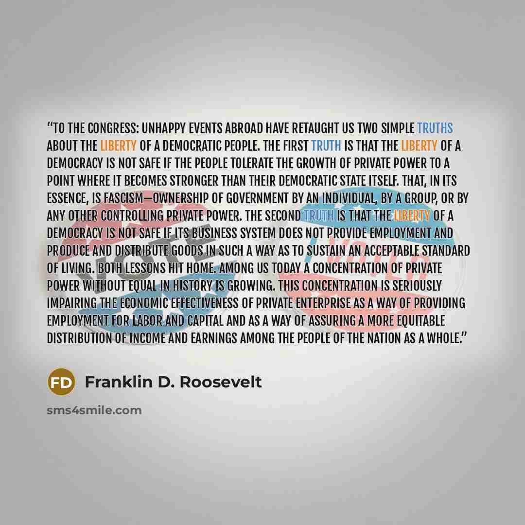 “To the Congress: Unhappy events abroad have retaught us two simple truths about the liberty of a democratic people. The first truth is that the liberty of a democracy is not safe if the people tolerate the growth of private power to a point where it becomes stronger than their democratic state…” quote by Franklin D. Roosevelt