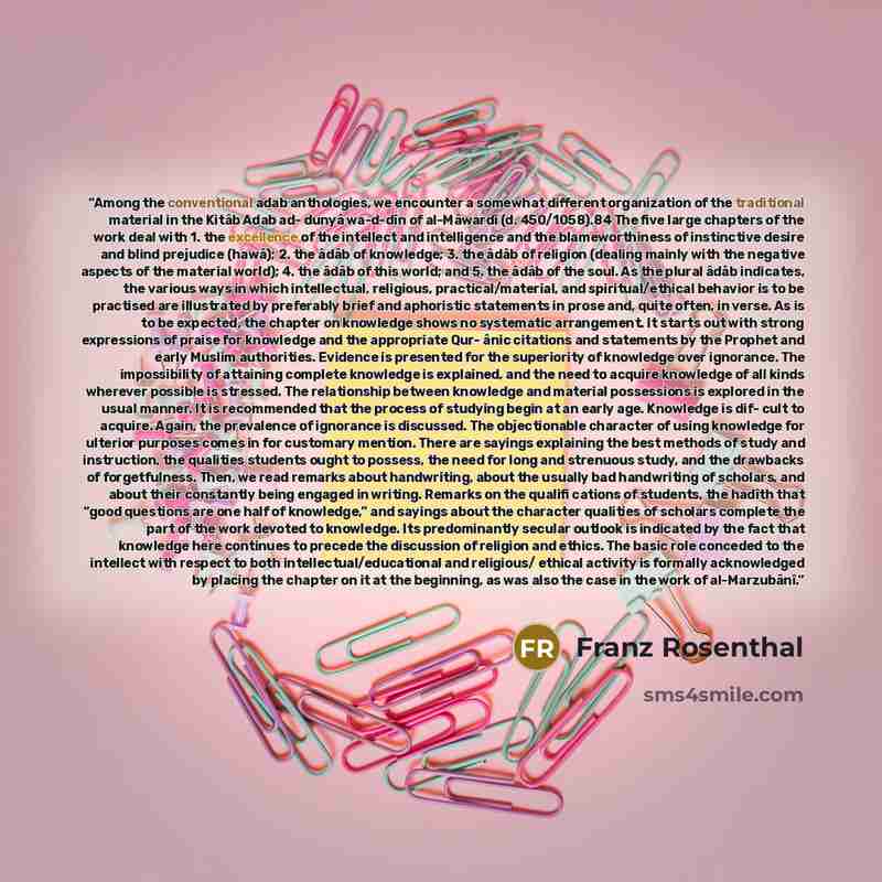 “Among the conventional adab anthologies, we encounter a somewhat different organization of the traditional material in the Kitâb Adab ad- dunyâ wa-d-dîn of al-Mâwardî (d. 450/1058).84 The five large chapters of the work deal with 1. the excellence of the intellect and intelligence and the…” quote by Franz Rosenthal