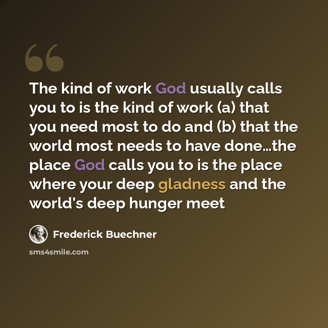 “The kind of work God usually calls you to is the kind of work (a) that you need most to do and (b) that the world most needs to have done…the place God calls you to is the place where your deep gladness and the world's deep hunger meet” quote by Frederick Buechner