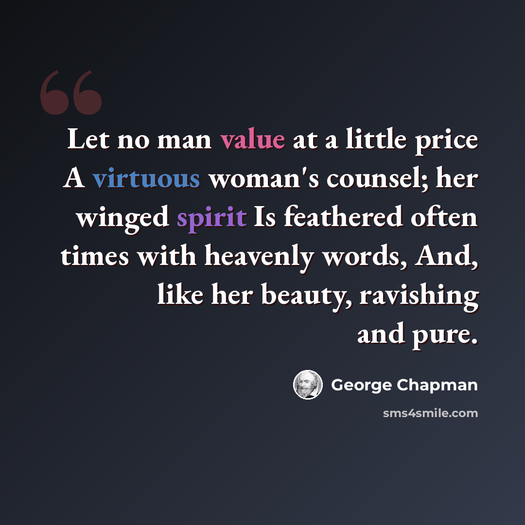 “Let no man value at a little price A virtuous woman's counsel; her winged spirit Is feathered often times with heavenly words, And, like her beauty, ravishing and pure.” quote by George Chapman