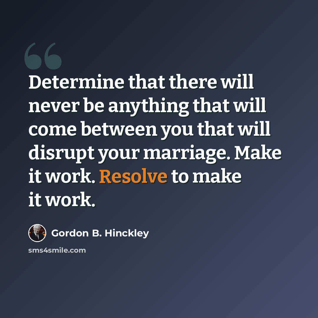 “Determine that there will never be anything that will come between you that will disrupt your marriage. Make it work. Resolve to make it work.” quote by Gordon B. Hinckley