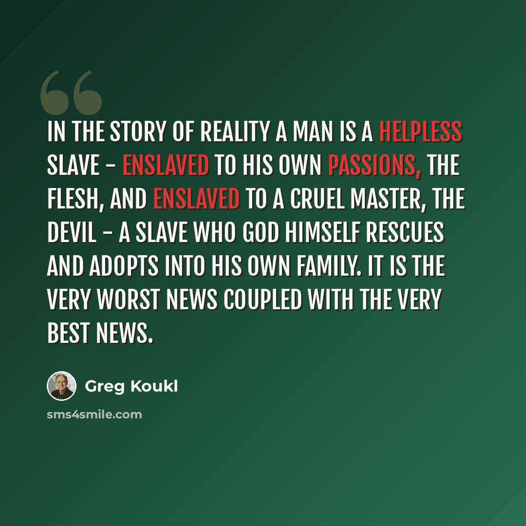 “In the Story of Reality a man is a helpless slave - enslaved to his own passions, the flesh, and enslaved to a cruel master, the devil - a slave who God Himself rescues and adopts into His own family. It is the very worst news coupled with the very best news.” quote by Greg Koukl
