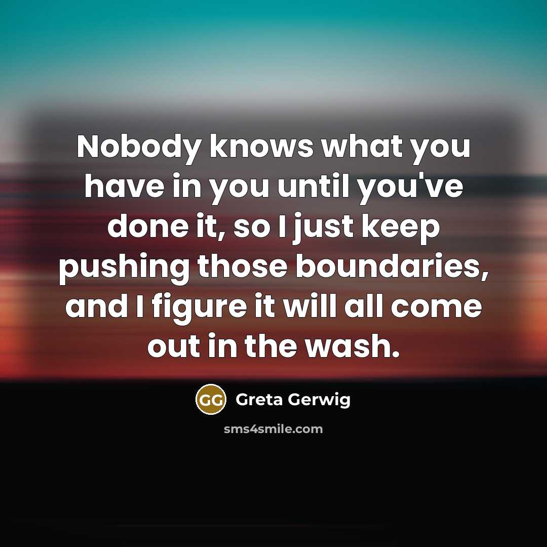 “Nobody knows what you have in you until you've done it, so I just keep pushing those boundaries, and I figure it will all come out in the wash.” quote by Greta Gerwig