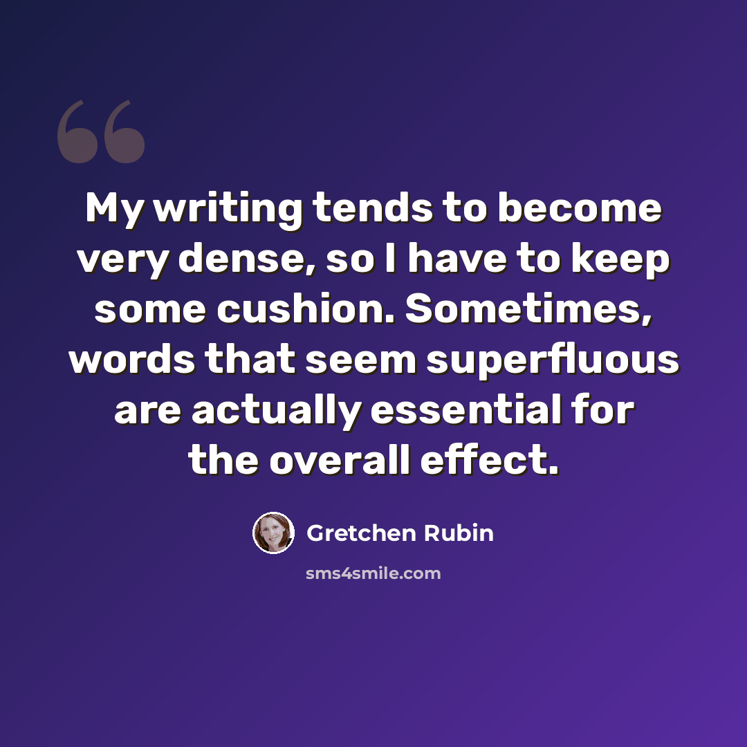 “My writing tends to become very dense, so I have to keep some cushion. Sometimes, words that seem superfluous are actually essential for the overall effect.” quote by Gretchen Rubin