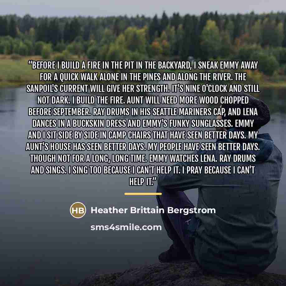 “Before I build a fire in the pit in the backyard, I sneak Emmy away for a quick walk alone in the pines and along the river. The Sanpoil's current will give her strength. It's nine o'clock and still not dark. I build the fire. Aunt will need more wood chopped before September. Ray drums in his…” quote by Heather Brittain Bergstrom