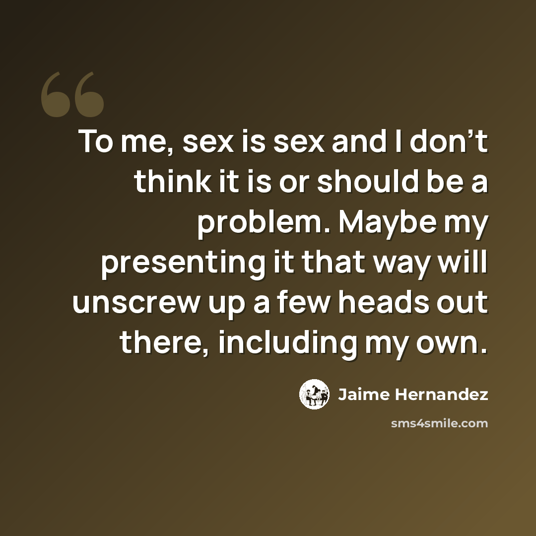 “To me, sex is sex and I don't think it is or should be a problem. Maybe my presenting it that way will unscrew up a few heads out there, including my own.” quote by Jaime Hernandez