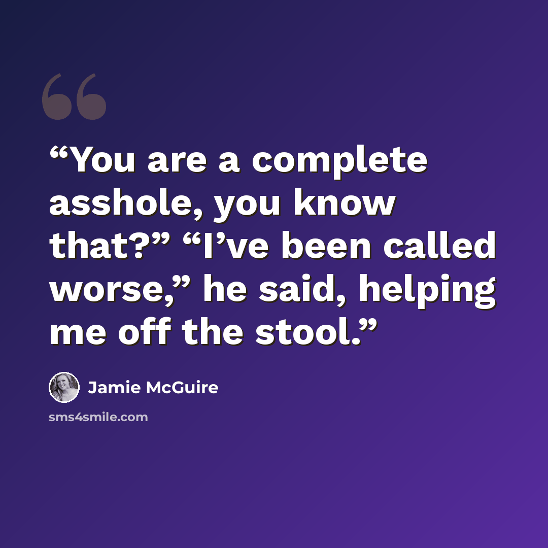 “You are a complete asshole, you know that?” “I’ve been called worse,” he said, helping me off the stool.” quote by Jamie McGuire