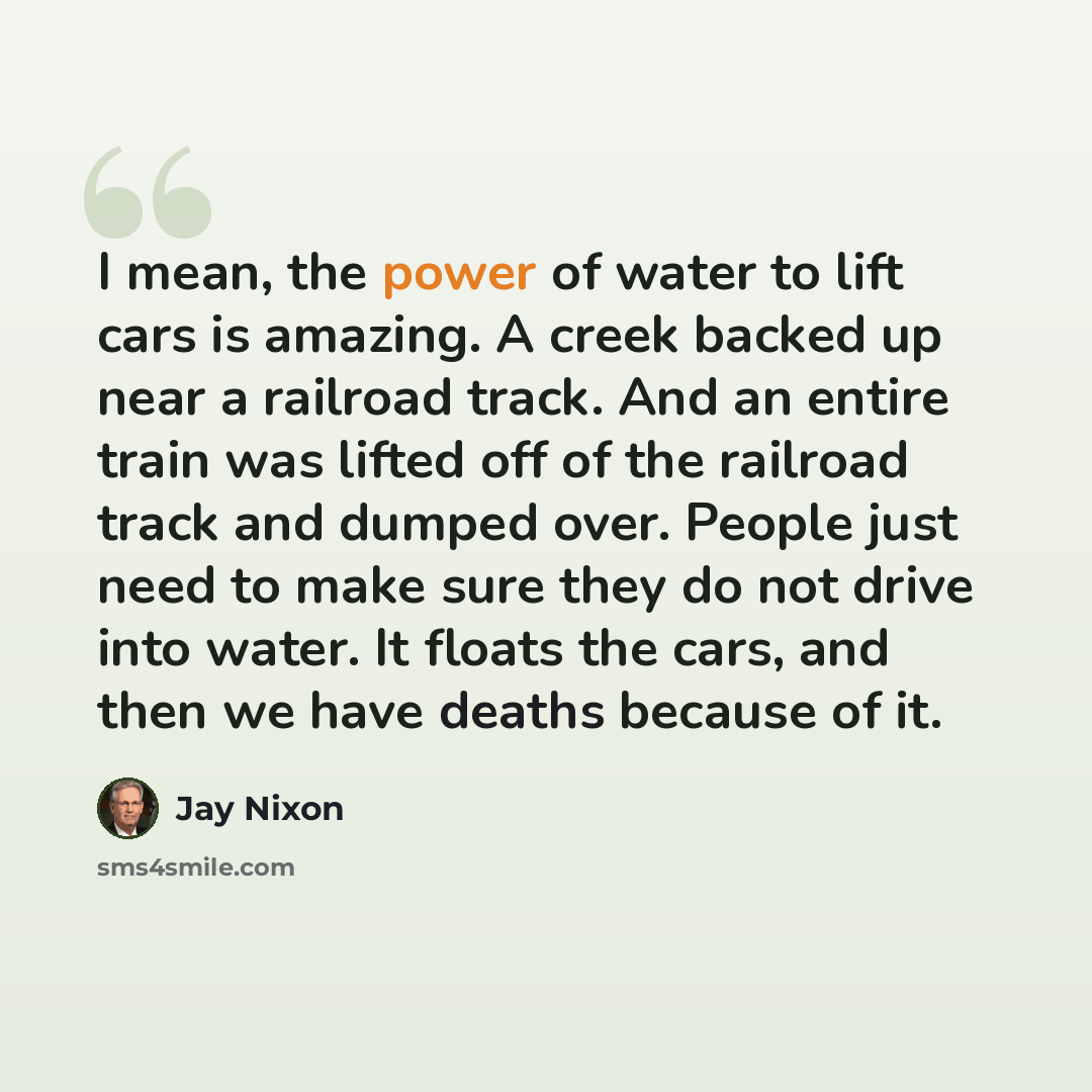 “I mean, the power of water to lift cars is amazing. A creek backed up near a railroad track. And an entire train was lifted off of the railroad track and dumped over. People just need to make sure they do not drive into water. It floats the cars, and then we have deaths because of it.” quote by Jay Nixon
