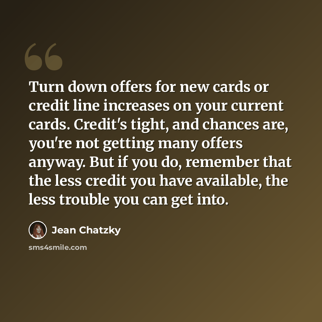 “Turn down offers for new cards or credit line increases on your current cards. Credit's tight, and chances are, you're not getting many offers anyway. But if you do, remember that the less credit you have available, the less trouble you can get into.” quote by Jean Chatzky