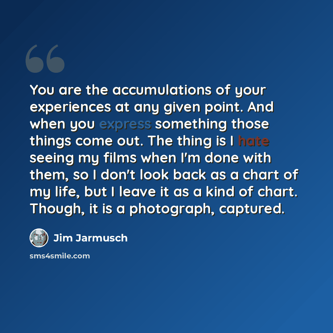 “You are the accumulations of your experiences at any given point. And when you express something those things come out. The thing is I hate seeing my films when I'm done with them, so I don't look back as a chart of my life, but I leave it as a kind of chart. Though, it is a photograph, captured.” quote by Jim Jarmusch