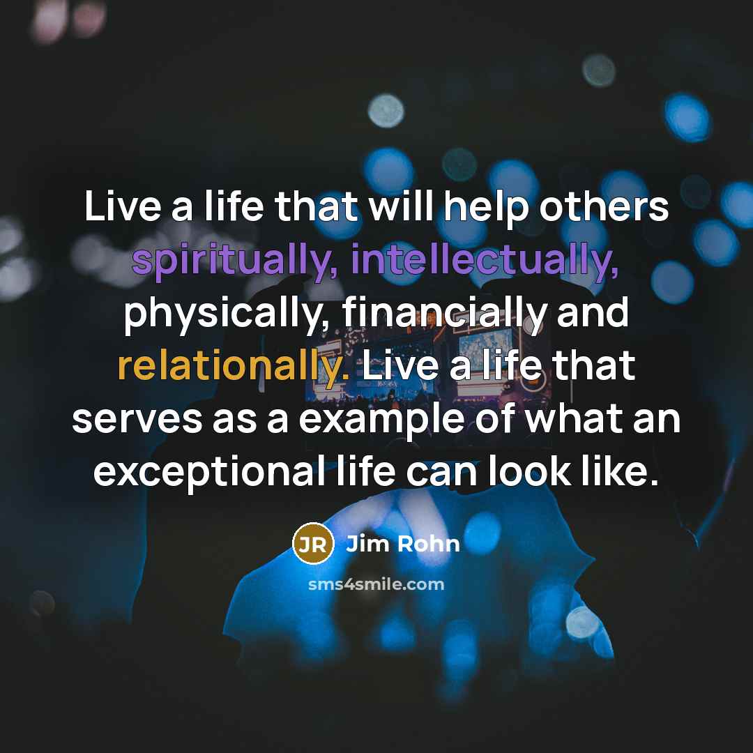 “Live a life that will help others spiritually, intellectually, physically, financially and relationally. Live a life that serves as a example of what an exceptional life can look like.” quote by Jim Rohn