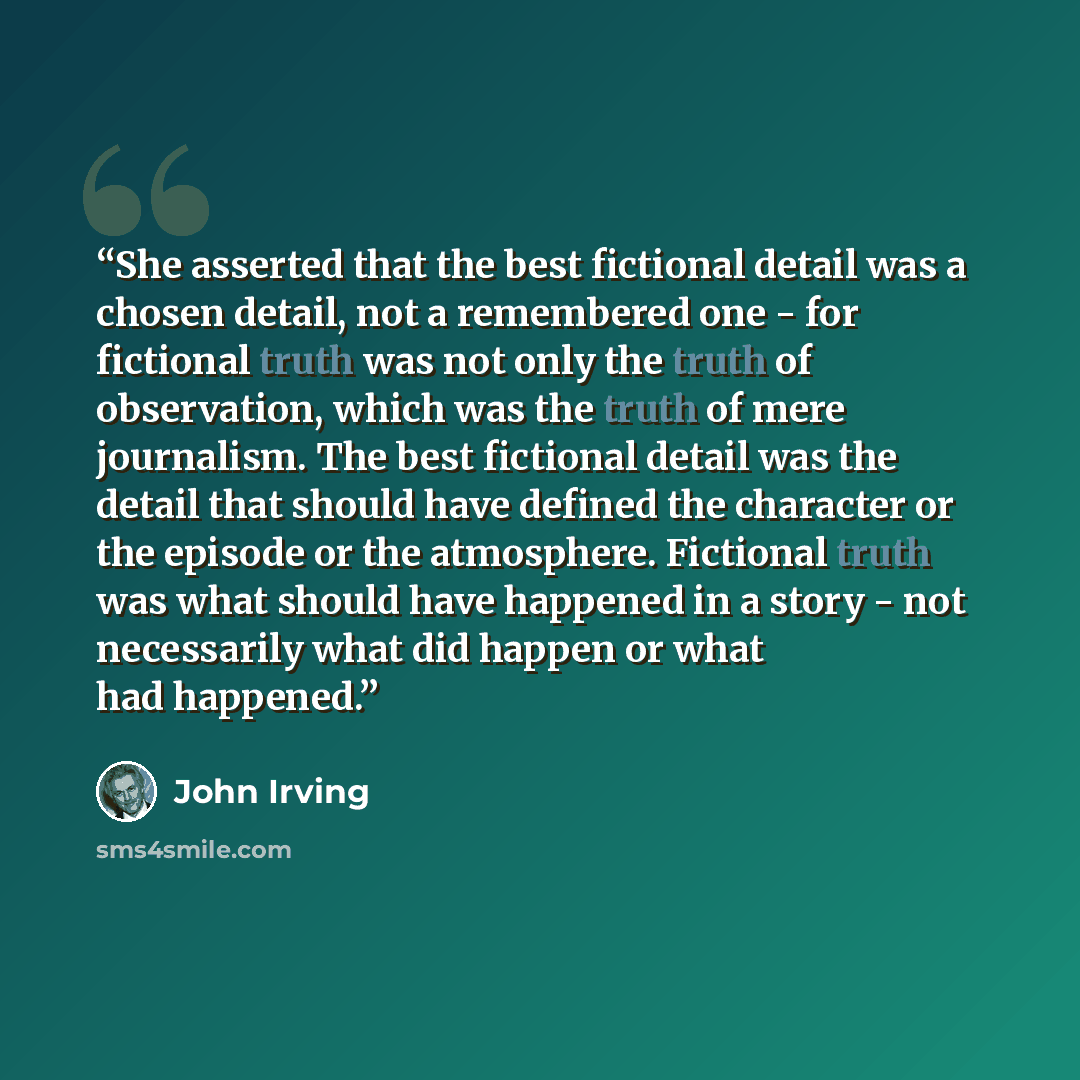 “She asserted that the best fictional detail was a chosen detail, not a remembered one - for fictional truth was not only the truth of observation, which was the truth of mere journalism. The best fictional detail was the detail that should have defined the character or the episode or the…” quote by John Irving