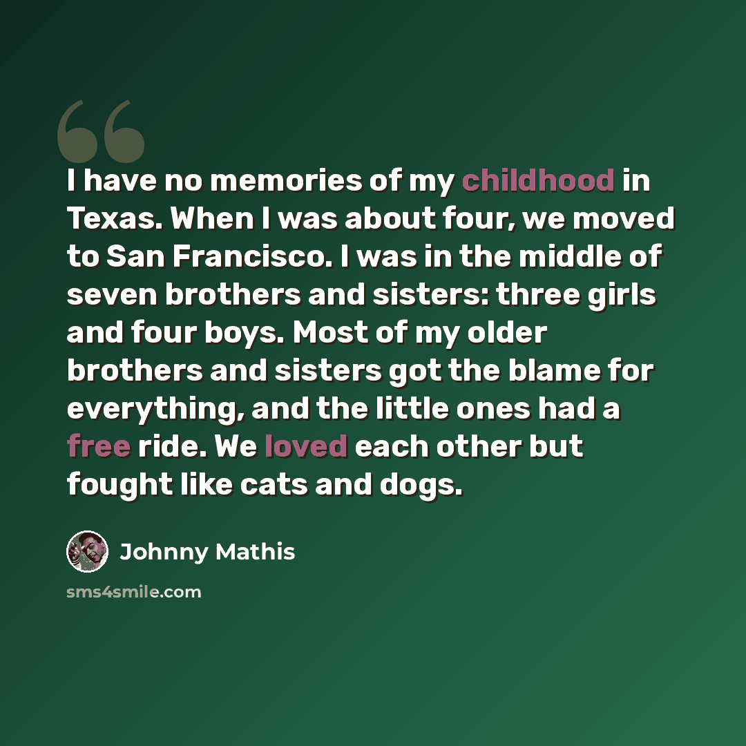 “I have no memories of my childhood in Texas. When I was about four, we moved to San Francisco. I was in the middle of seven brothers and sisters: three girls and four boys. Most of my older brothers and sisters got the blame for everything, and the little ones had a free ride. We loved each other…” quote by Johnny Mathis