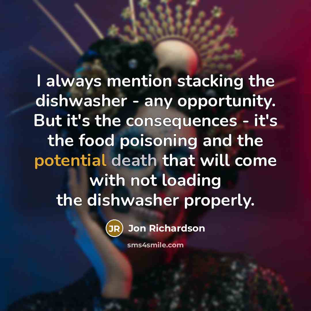 “I always mention stacking the dishwasher - any opportunity. But it's the consequences - it's the food poisoning and the potential death that will come with not loading the dishwasher properly.” quote by Jon Richardson