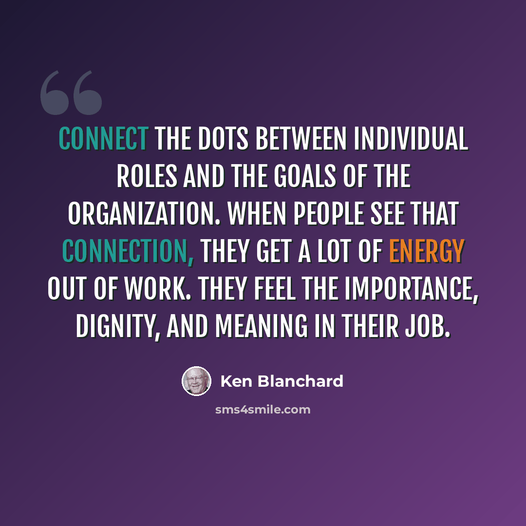“Connect the dots between individual roles and the goals of the organization. When people see that connection, they get a lot of energy out of work. They feel the importance, dignity, and meaning in their job.” quote by Ken Blanchard