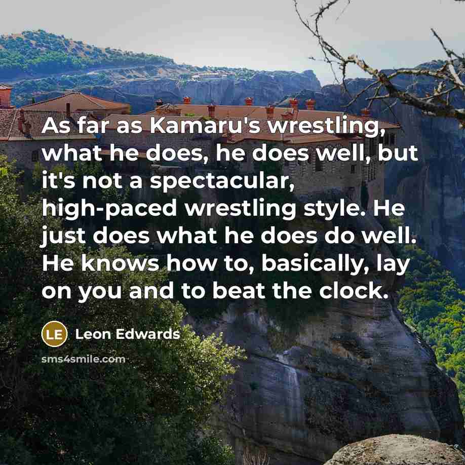 “As far as Kamaru's wrestling, what he does, he does well, but it's not a spectacular, high-paced wrestling style. He just does what he does do well. He knows how to, basically, lay on you and to beat the clock.” quote by Leon Edwards