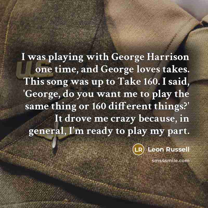 “I was playing with George Harrison one time, and George loves takes. This song was up to Take 160. I said, 'George, do you want me to play the same thing or 160 different things?' It drove me crazy because, in general, I'm ready to play my part.” quote by Leon Russell
