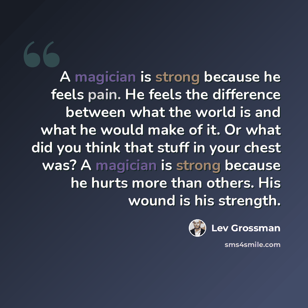 “A magician is strong because he feels pain. He feels the difference between what the world is and what he would make of it. Or what did you think that stuff in your chest was? A magician is strong because he hurts more than others. His wound is his strength.” quote by Lev Grossman