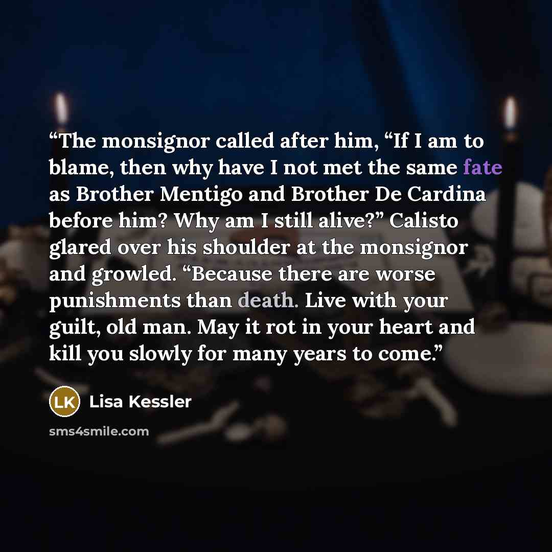 “The monsignor called after him, “If I am to blame, then why have I not met the same fate as Brother Mentigo and Brother De Cardina before him? Why am I still alive?” Calisto glared over his shoulder at the monsignor and growled. “Because there are worse punishments than death. Live with your…” quote by Lisa Kessler