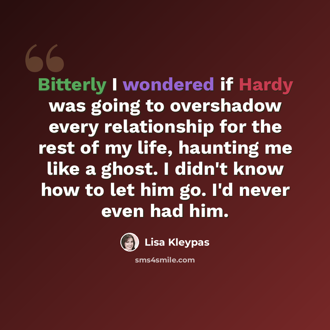 “Bitterly I wondered if Hardy was going to overshadow every relationship for the rest of my life, haunting me like a ghost. I didn't know how to let him go. I'd never even had him.” quote by Lisa Kleypas
