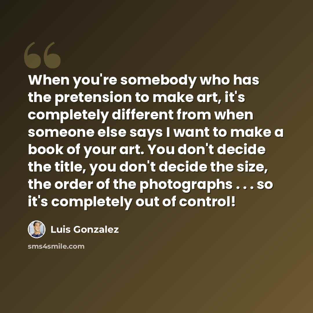 “When you're somebody who has the pretension to make art, it's completely different from when someone else says I want to make a book of your art. You don't decide the title, you don't decide the size, the order of the photographs . . . so it's completely out of control!” quote by Luis Gonzalez