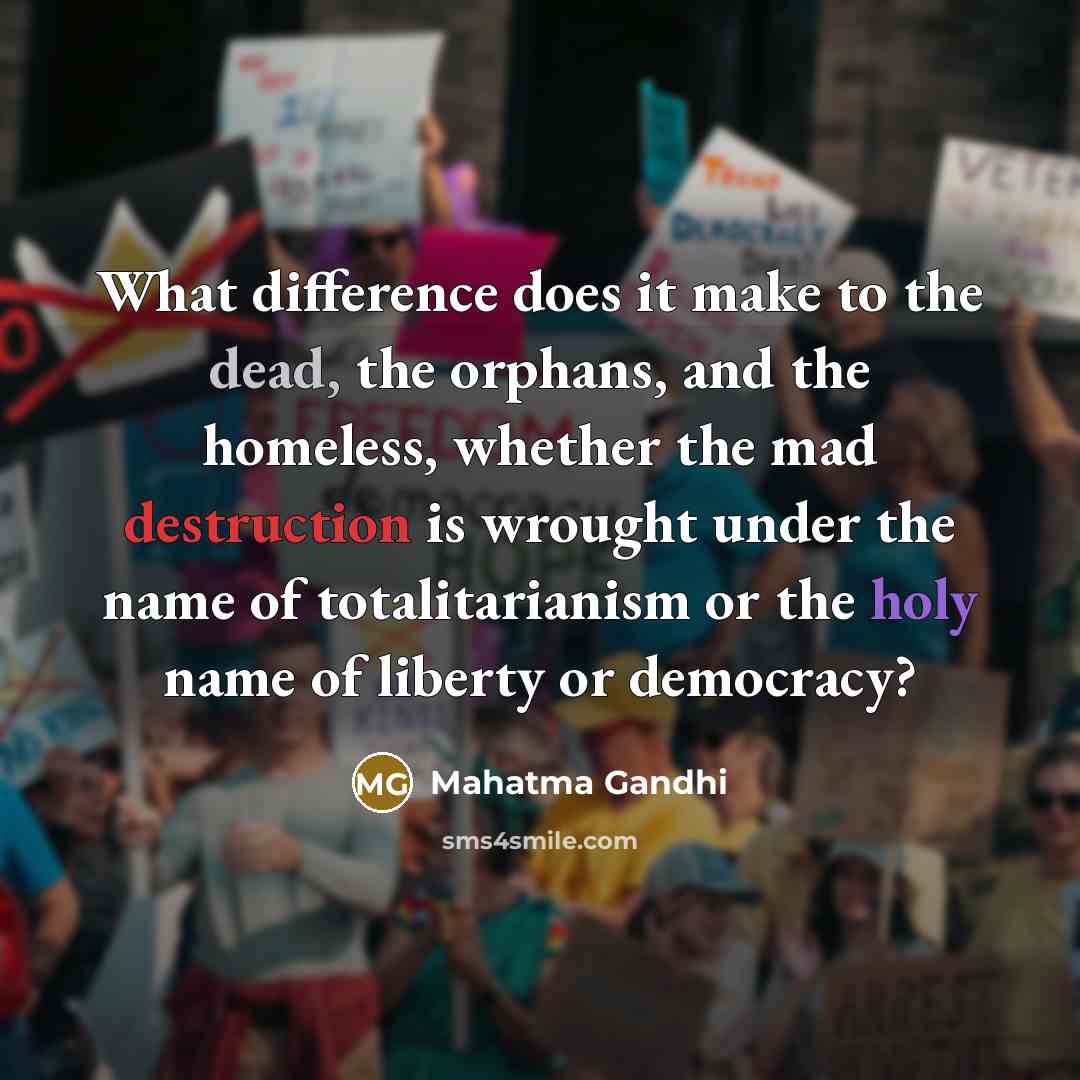 “What difference does it make to the dead, the orphans, and the homeless, whether the mad destruction is wrought under the name of totalitarianism or the holy name of liberty or democracy?” quote by Mahatma Gandhi