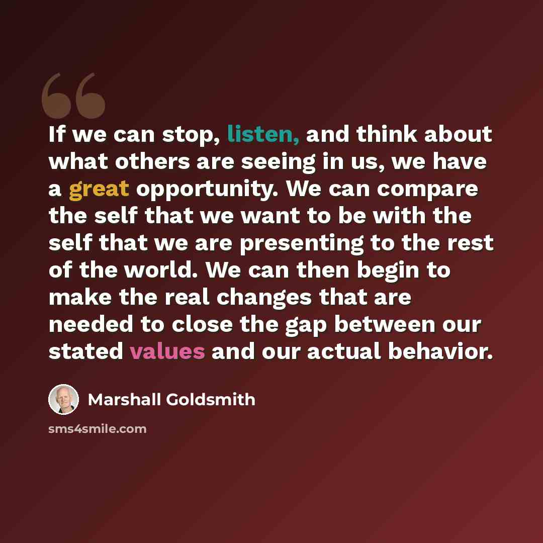 “If we can stop, listen, and think about what others are seeing in us, we have a great opportunity. We can compare the self that we want to be with the self that we are presenting to the rest of the world. We can then begin to make the real changes that are needed to close the gap between our…” quote by Marshall Goldsmith