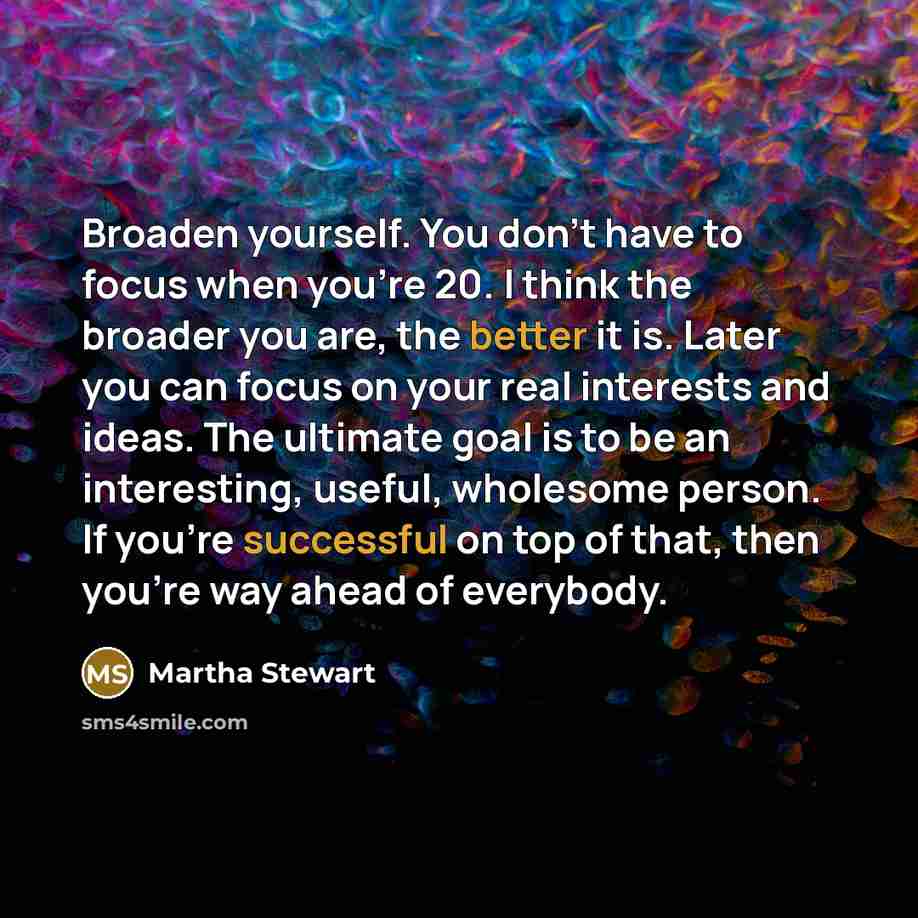 “Broaden yourself. You don't have to focus when you're 20. I think the broader you are, the better it is. Later you can focus on your real interests and ideas. The ultimate goal is to be an interesting, useful, wholesome person. If you're successful on top of that, then you're way ahead of everybody.” quote by Martha Stewart