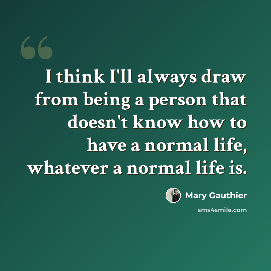 “I think I'll always draw from being a person that doesn't know how to have a normal life, whatever a normal life is.” quote by Mary Gauthier