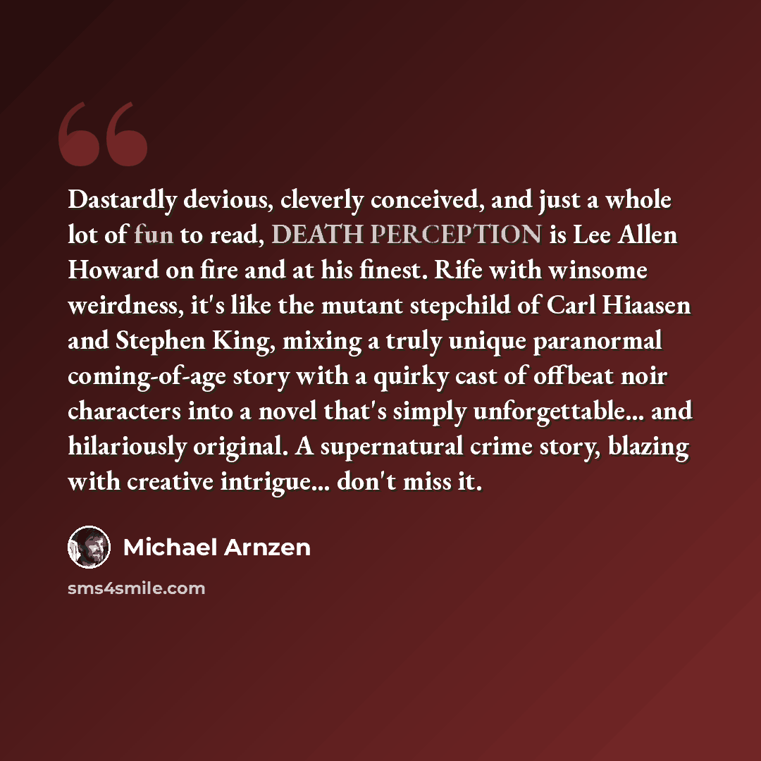 “Dastardly devious, cleverly conceived, and just a whole lot of fun to read, DEATH PERCEPTION is Lee Allen Howard on fire and at his finest. Rife with winsome weirdness, it's like the mutant stepchild of Carl Hiaasen and Stephen King, mixing a truly unique paranormal coming-of-age story with a…” quote by Michael Arnzen