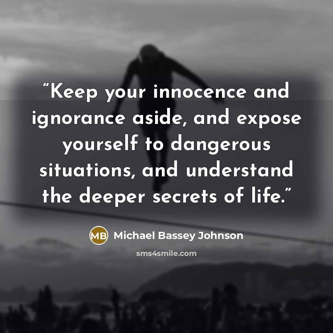 “Keep your innocence and ignorance aside, and expose yourself to dangerous situations, and understand the deeper secrets of life.” quote by Michael Bassey Johnson
