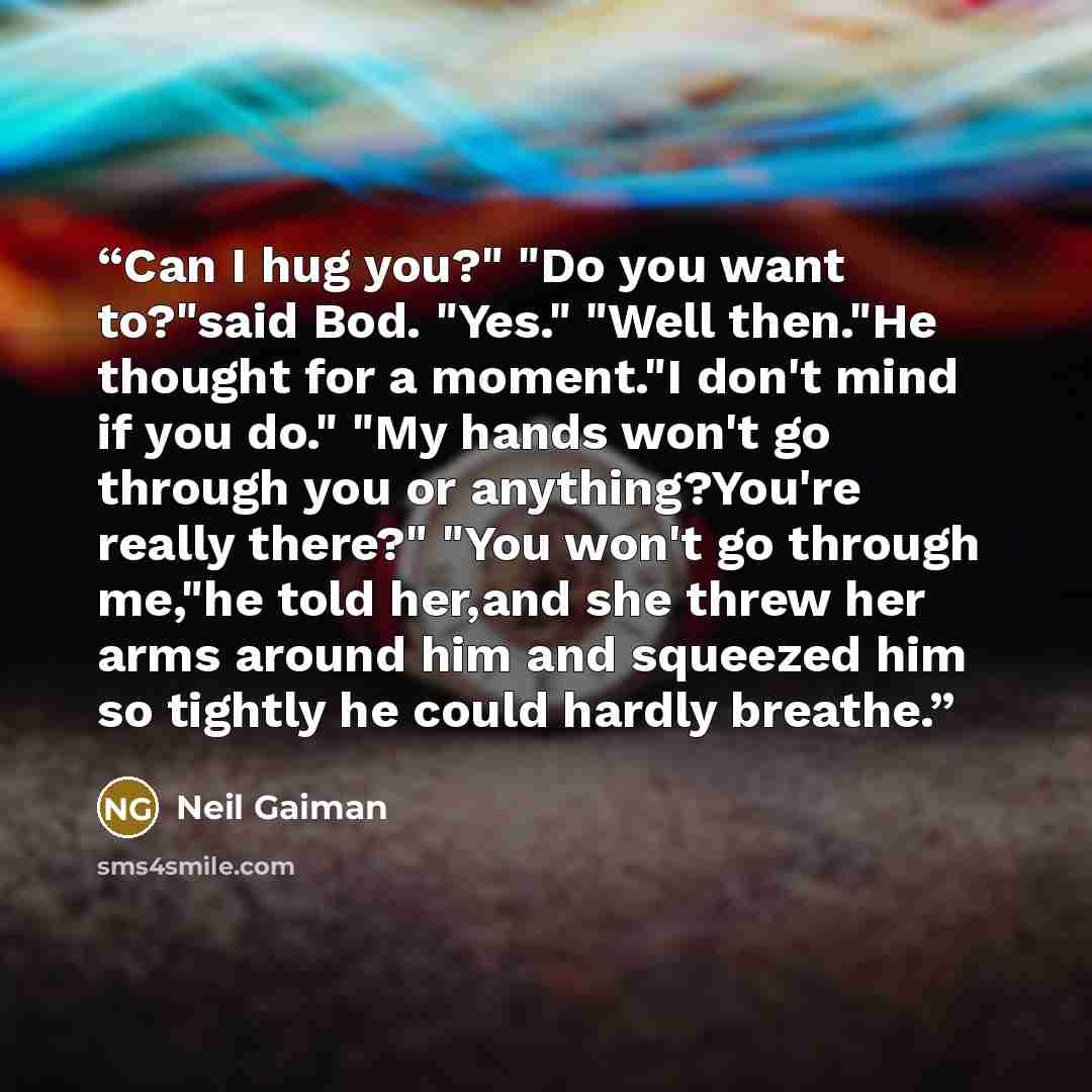 “Can I hug you?" "Do you want to?"said Bod. "Yes." "Well then."He thought for a moment."I don't mind if you do." "My hands won't go through you or anything?You're really there?" "You won't go through me,"he told her,and she threw her arms around him and squeezed him so tightly he could hardly…” quote by Neil Gaiman