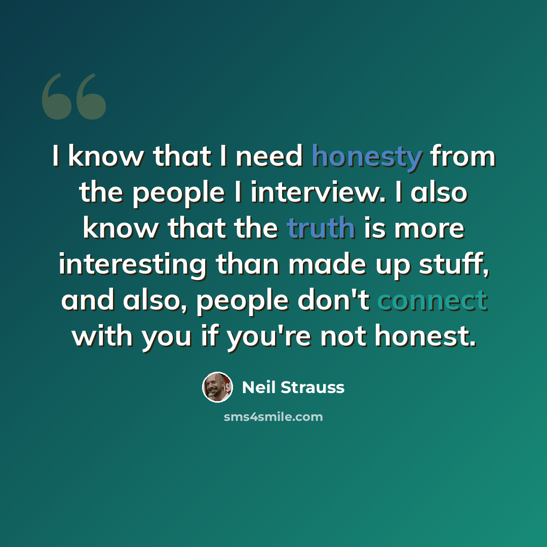 “I know that I need honesty from the people I interview. I also know that the truth is more interesting than made up stuff, and also, people don't connect with you if you're not honest.” quote by Neil Strauss