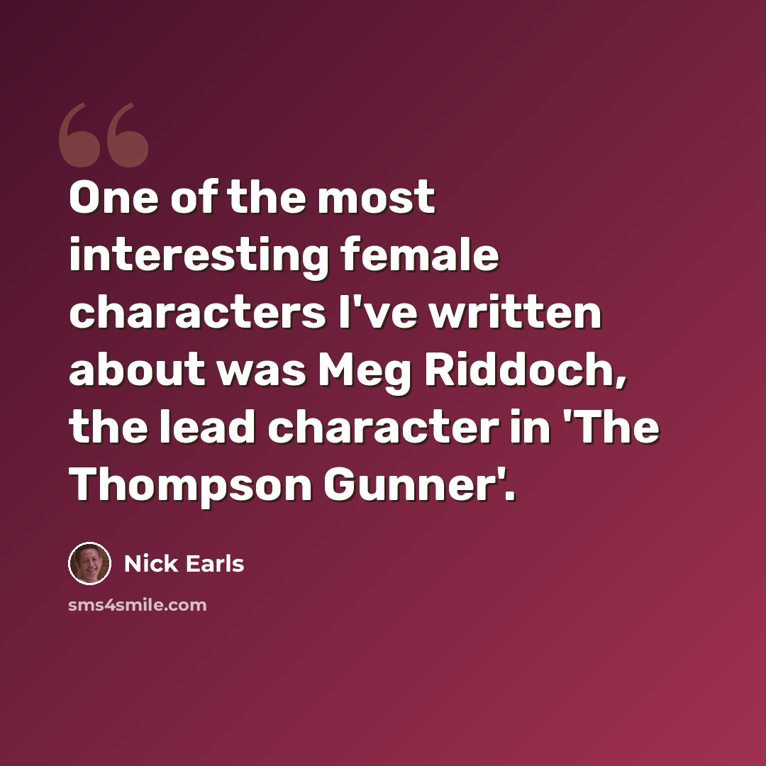 “One of the most interesting female characters I've written about was Meg Riddoch, the lead character in 'The Thompson Gunner'.” quote by Nick Earls