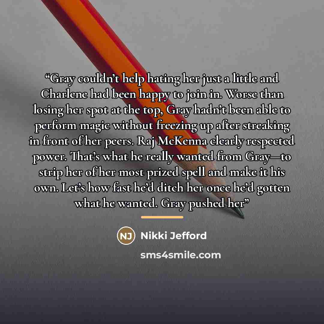 “Gray couldn’t help hating her just a little and Charlene had been happy to join in. Worse than losing her spot at the top, Gray hadn’t been able to perform magic without freezing up after streaking in front of her peers. Raj McKenna clearly respected power. That’s what he really wanted from…” quote by Nikki Jefford