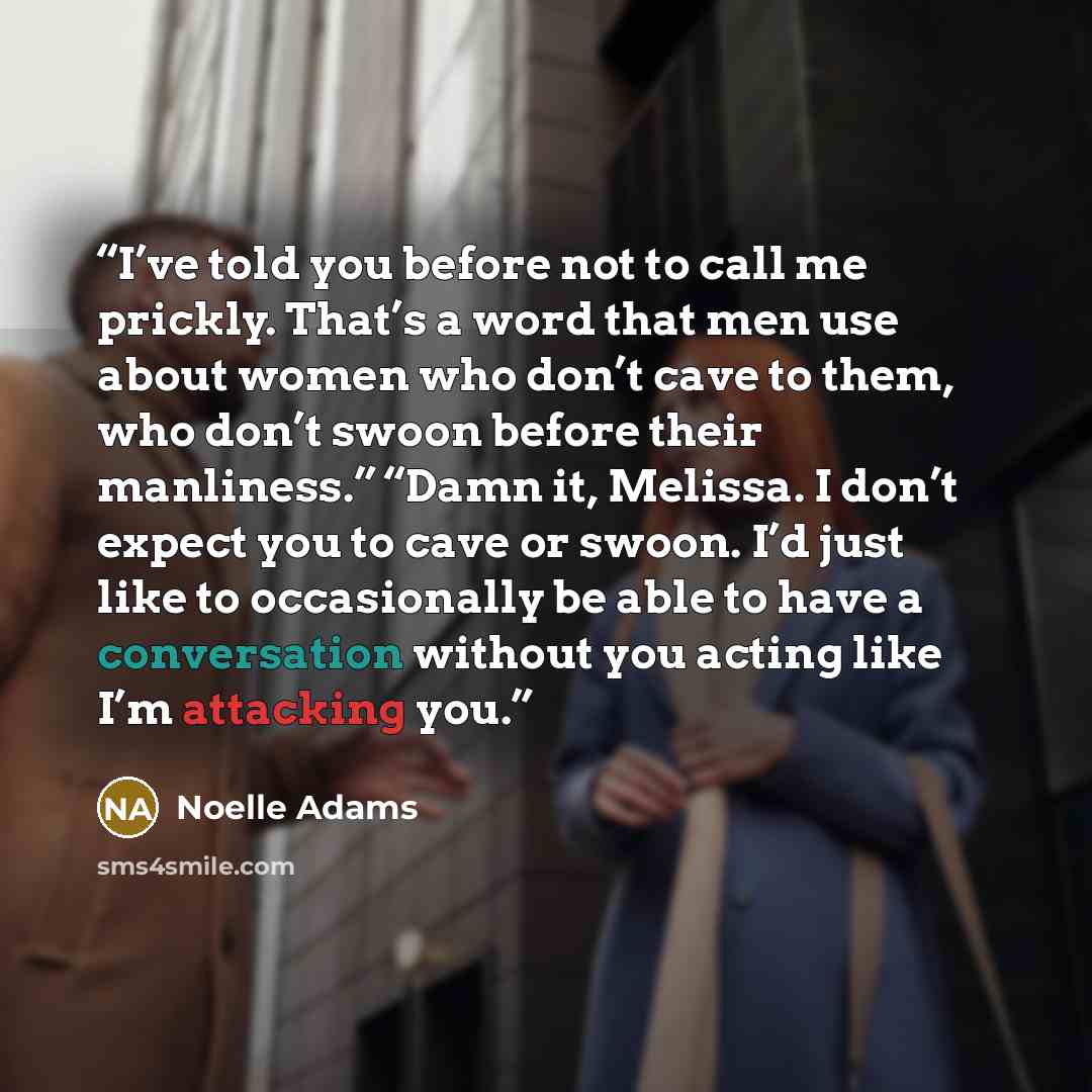 “I’ve told you before not to call me prickly. That’s a word that men use about women who don’t cave to them, who don’t swoon before their manliness.” “Damn it, Melissa. I don’t expect you to cave or swoon. I’d just like to occasionally be able to have a conversation without you acting like I’m…” quote by Noelle Adams