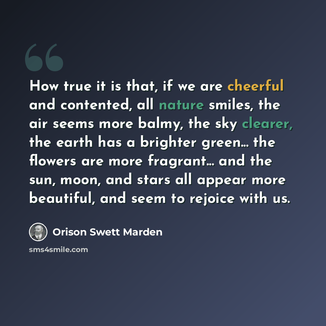 “How true it is that, if we are cheerful and contented, all nature smiles, the air seems more balmy, the sky clearer, the earth has a brighter green... the flowers are more fragrant... and the sun, moon, and stars all appear more beautiful, and seem to rejoice with us.” quote by Orison Swett Marden