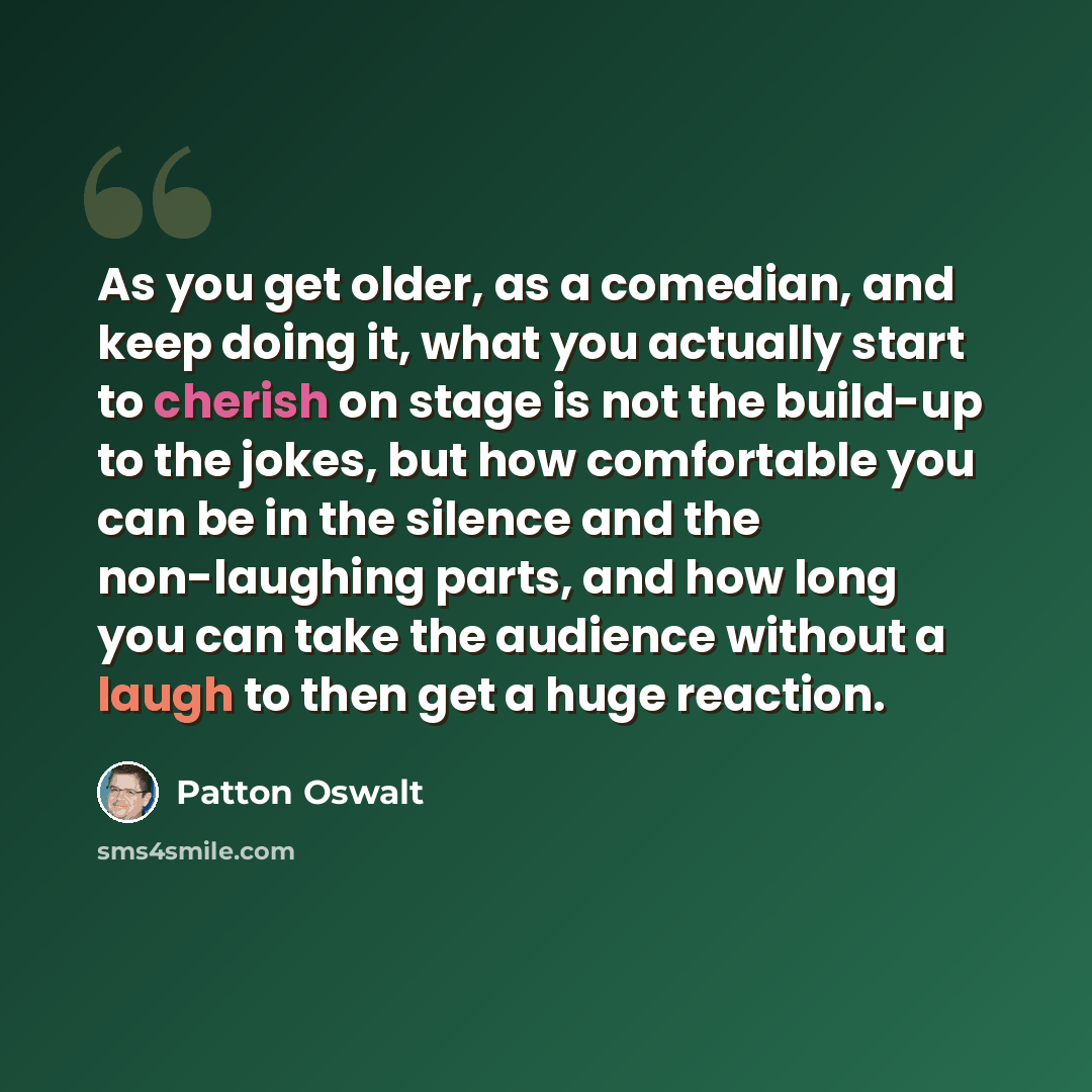 “As you get older, as a comedian, and keep doing it, what you actually start to cherish on stage is not the build-up to the jokes, but how comfortable you can be in the silence and the non-laughing parts, and how long you can take the audience without a laugh to then get a huge reaction.” quote by Patton Oswalt