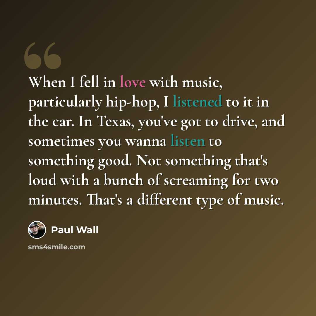 “When I fell in love with music, particularly hip-hop, I listened to it in the car. In Texas, you've got to drive, and sometimes you wanna listen to something good. Not something that's loud with a bunch of screaming for two minutes. That's a different type of music.” quote by Paul Wall
