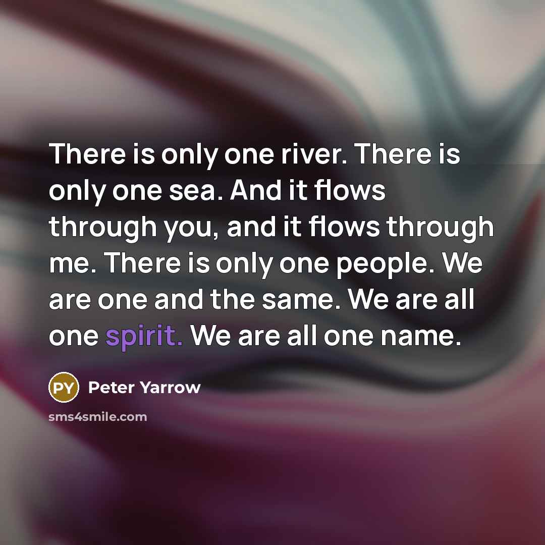 “There is only one river. There is only one sea. And it flows through you, and it flows through me. There is only one people. We are one and the same. We are all one spirit. We are all one name.” quote by Peter Yarrow