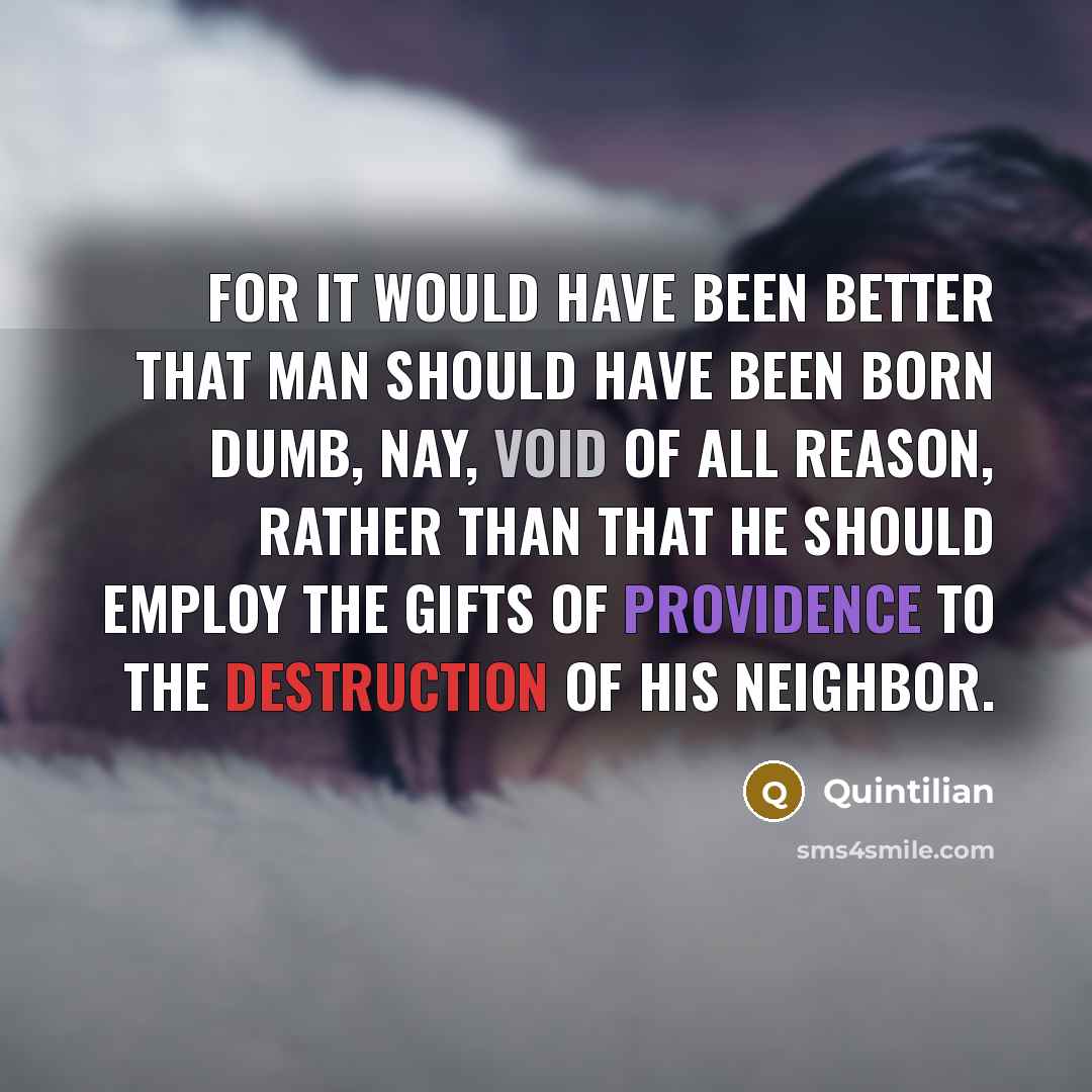 “For it would have been better that man should have been born dumb, nay, void of all reason, rather than that he should employ the gifts of Providence to the destruction of his neighbor.” quote by Quintilian