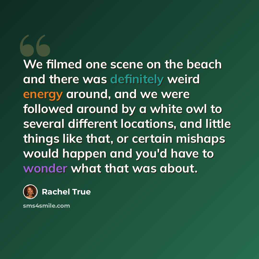 “We filmed one scene on the beach and there was definitely weird energy around, and we were followed around by a white owl to several different locations, and little things like that, or certain mishaps would happen and you'd have to wonder what that was about.” quote by Rachel True
