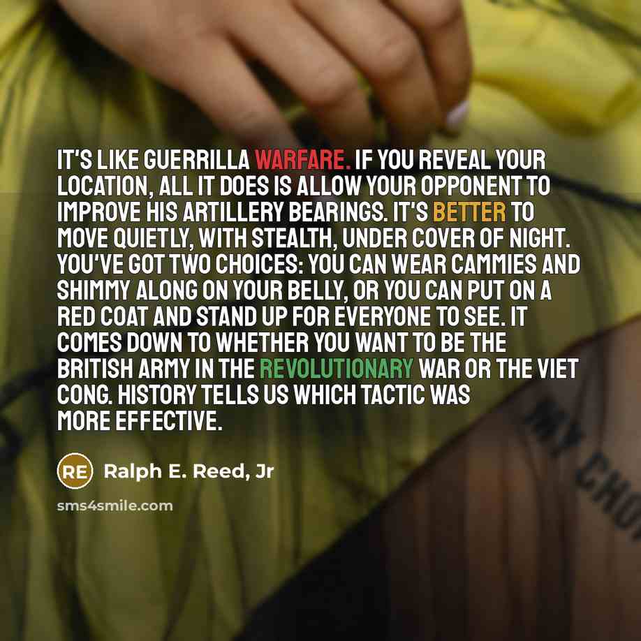 “It's like guerrilla warfare. If you reveal your location, all it does is allow your opponent to improve his artillery bearings. It's better to move quietly, with stealth, under cover of night. You've got two choices: You can wear cammies and shimmy along on your belly, or you can put on a red coat…” quote by Ralph E. Reed, Jr