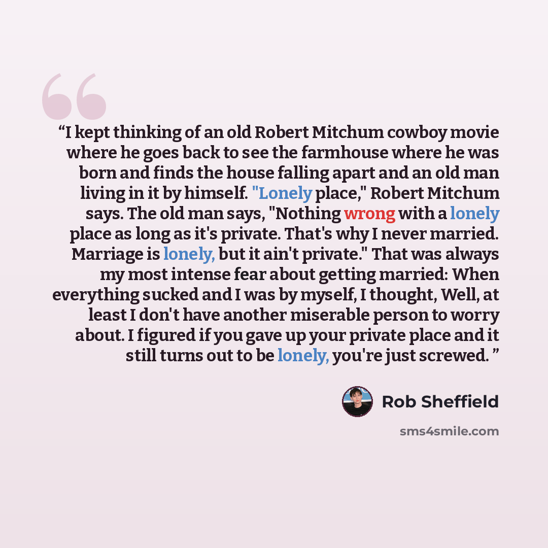 “I kept thinking of an old Robert Mitchum cowboy movie where he goes back to see the farmhouse where he was born and finds the house falling apart and an old man living in it by himself. "Lonely place," Robert Mitchum says. The old man says, "Nothing wrong with a lonely place as long as it's…” quote by Rob Sheffield