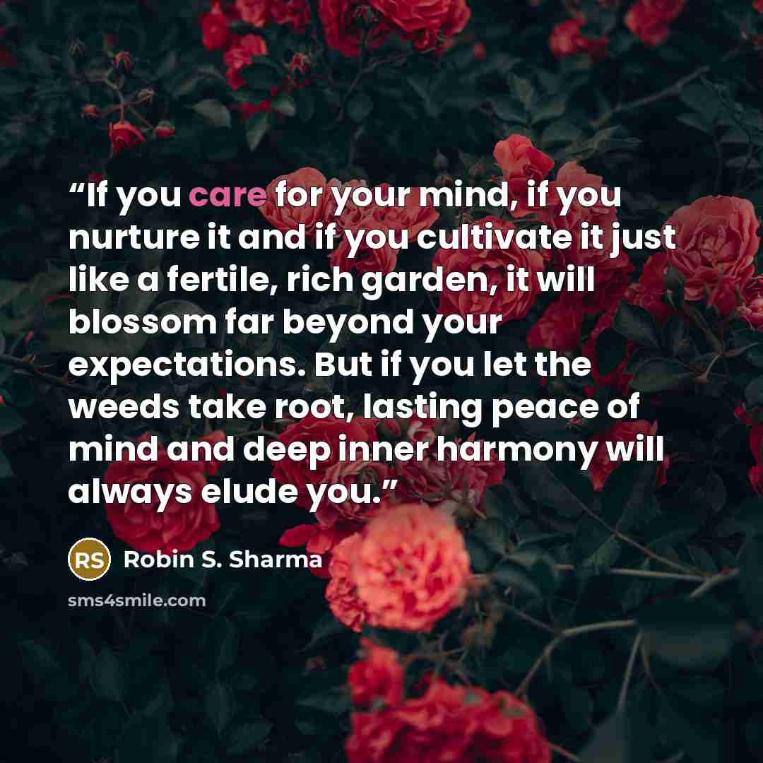 “If you care for your mind, if you nurture it and if you cultivate it just like a fertile, rich garden, it will blossom far beyond your expectations. But if you let the weeds take root, lasting peace of mind and deep inner harmony will always elude you.” quote by Robin S. Sharma