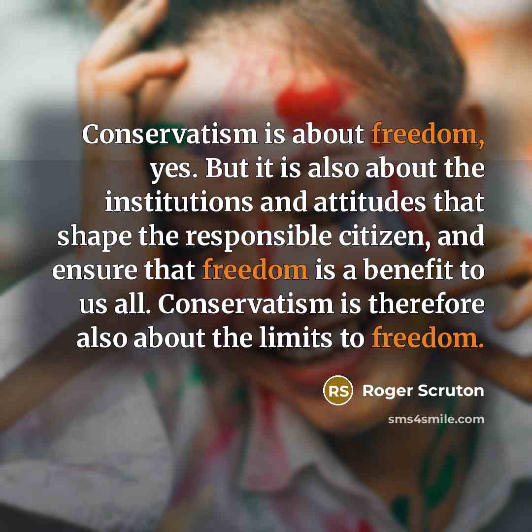 “Conservatism is about freedom, yes. But it is also about the institutions and attitudes that shape the responsible citizen, and ensure that freedom is a benefit to us all. Conservatism is therefore also about the limits to freedom.” quote by Roger Scruton