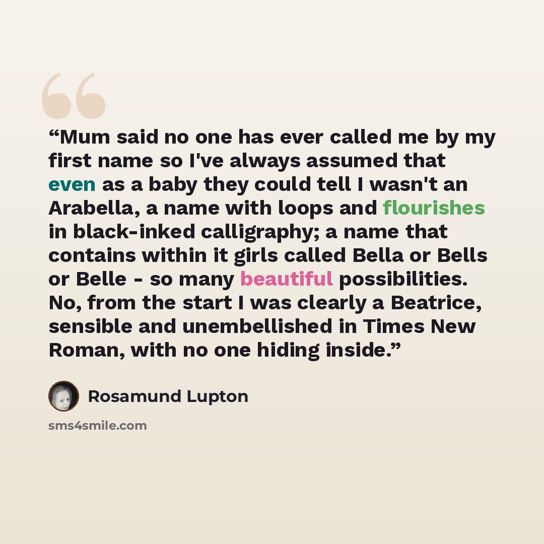 “Mum said no one has ever called me by my first name so I've always assumed that even as a baby they could tell I wasn't an Arabella, a name with loops and flourishes in black-inked calligraphy; a name that contains within it girls called Bella or Bells or Belle - so many beautiful possibilities…” quote by Rosamund Lupton